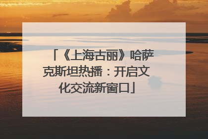 《上海古丽》哈萨克斯坦热播：开启文化交流新窗口