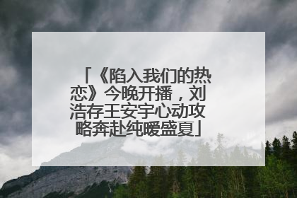 《陷入我们的热恋》今晚开播，刘浩存王安宇心动攻略奔赴纯暧盛夏