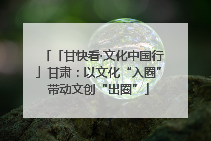「甘快看·文化中国行」甘肃：以文化“入圈”带动文创“出圈”