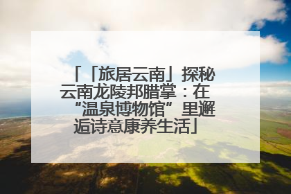 「旅居云南」探秘云南龙陵邦腊掌：在“温泉博物馆”里邂逅诗意康养生活