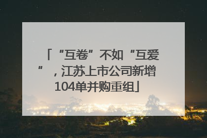 “互卷”不如“互爱”，江苏上市公司新增104单并购重组