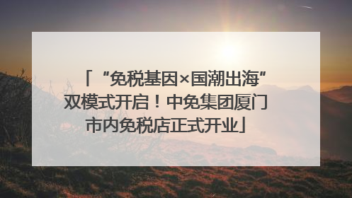 “免税基因×国潮出海”双模式开启！中免集团厦门市内免税店正式开业