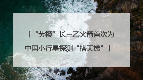 “劳模”长三乙火箭首次为中国小行星探测“搭天梯”