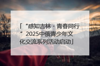 “感知吉林・青春同行”2025中俄青少年文化交流系列活动启动
