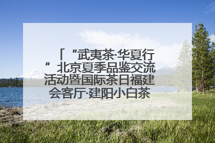 “武夷茶·华夏行”北京夏季品鉴交流活动暨国际茶日福建会客厅·建阳小白茶品牌推介会启幕！