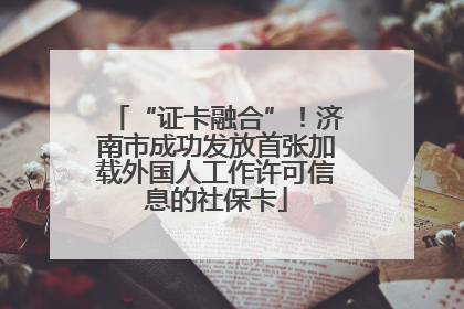 “证卡融合”！济南市成功发放首张加载外国人工作许可信息的社保卡