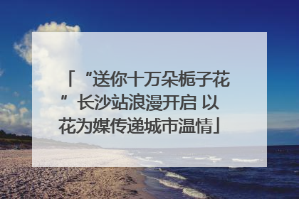 “送你十万朵栀子花”长沙站浪漫开启 以花为媒传递城市温情