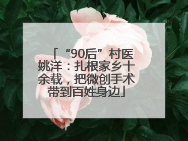 “90后”村医姚洋：扎根家乡十余载，把微创手术带到百姓身边