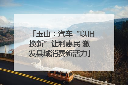 玉山：汽车“以旧换新”让利惠民 激发县域消费新活力