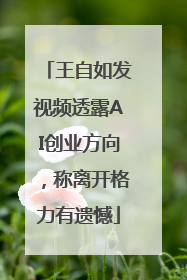 王自如发视频透露AI创业方向，称离开格力有遗憾