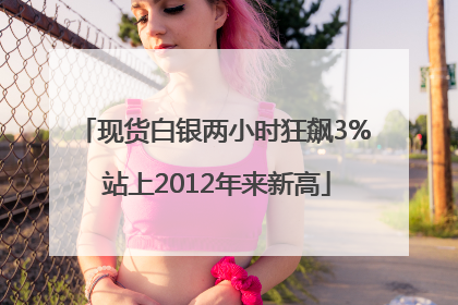 现货白银两小时狂飙3% 站上2012年来新高