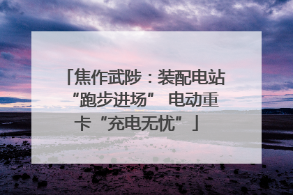 焦作武陟：装配电站“跑步进场” 电动重卡“充电无忧”