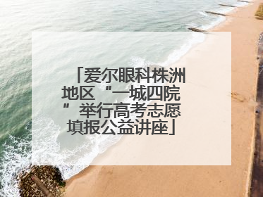 爱尔眼科株洲地区“一城四院”举行高考志愿填报公益讲座