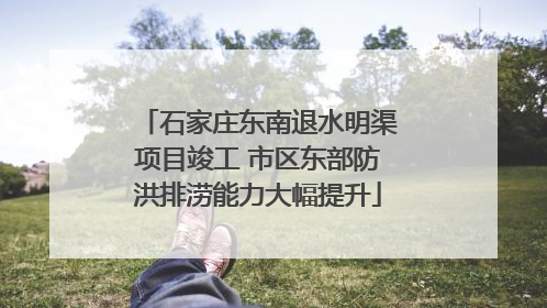 石家庄东南退水明渠项目竣工 市区东部防洪排涝能力大幅提升