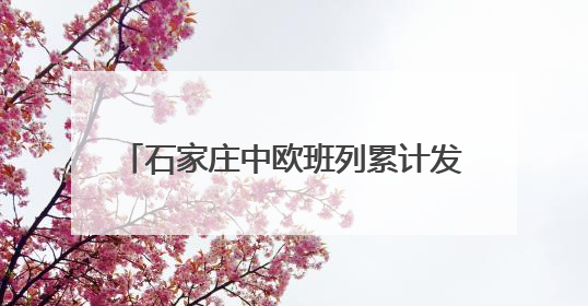 石家庄中欧班列累计发运超15万标箱 “重去重回”成为新亮点