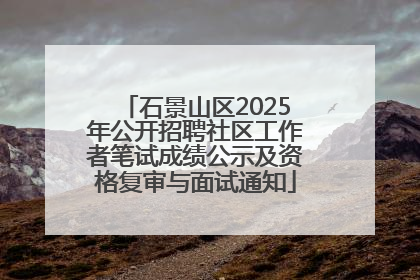 石景山区2025年公开招聘社区工作者笔试成绩公示及资格复审与面试通知