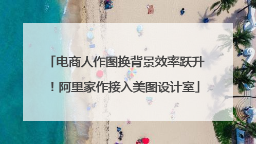 电商人作图换背景效率跃升！阿里家作接入美图设计室