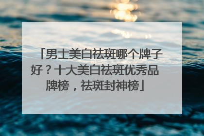 男士美白祛斑哪个牌子好？十大美白祛斑优秀品牌榜，祛斑封神榜