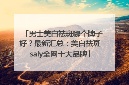 男士美白祛斑哪个牌子好？最新汇总：美白祛斑saly全网十大品牌