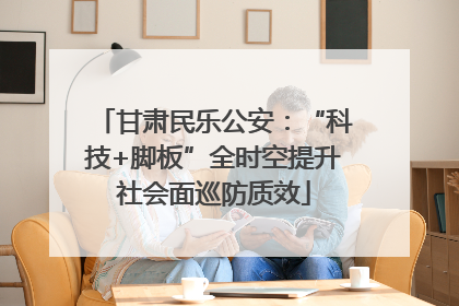 甘肃民乐公安：“科技+脚板”全时空提升社会面巡防质效