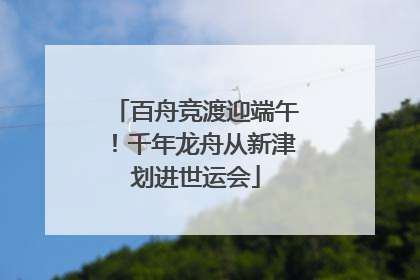 百舟竞渡迎端午！千年龙舟从新津划进世运会