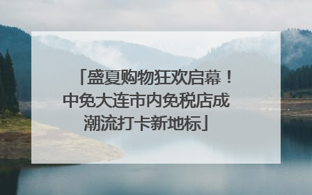盛夏购物狂欢启幕！中免大连市内免税店成潮流打卡新地标