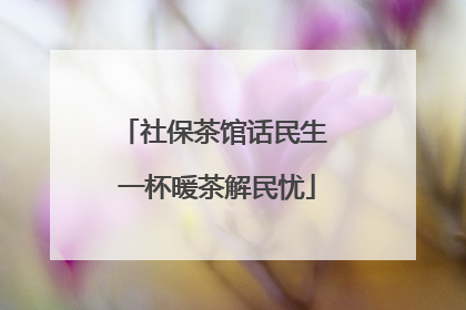 社保茶馆话民生 一杯暖茶解民忧