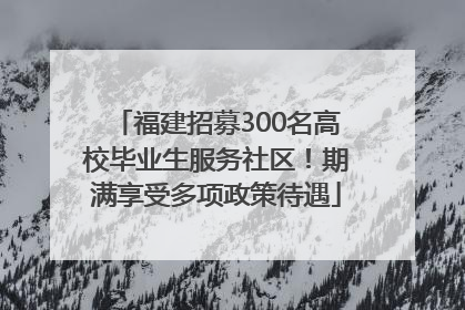 福建招募300名高校毕业生服务社区！期满享受多项政策待遇