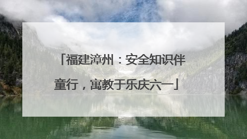 福建漳州：安全知识伴童行，寓教于乐庆六一