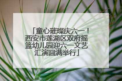 童心璀璨庆六一！西安市莲湖区双府摇篮幼儿园迎六一文艺汇演圆满举行