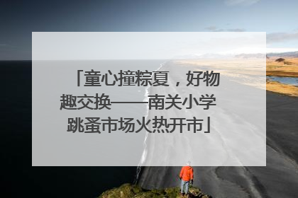 童心撞粽夏，好物趣交换——南关小学跳蚤市场火热开市