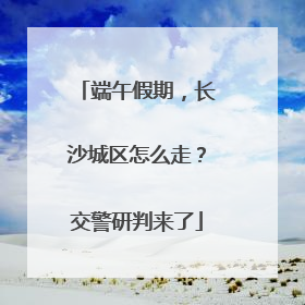 端午假期，长沙城区怎么走？交警研判来了