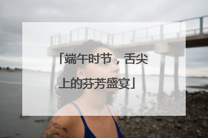 端午时节，舌尖上的芬芳盛宴