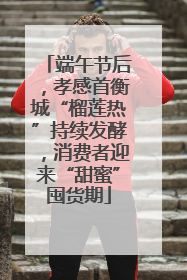 端午节后，孝感首衡城“榴莲热”持续发酵，消费者迎来“甜蜜”囤货期