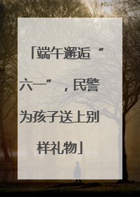 端午邂逅“六一”，民警为孩子送上别样礼物