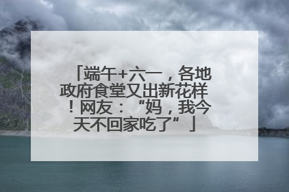 端午+六一，各地政府食堂又出新花样！网友：“妈，我今天不回家吃了”