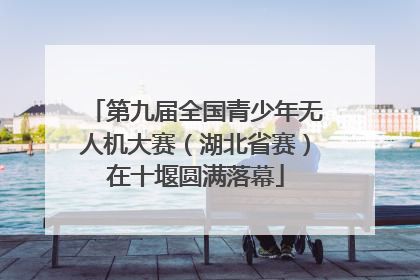 第九届全国青少年无人机大赛（湖北省赛）在十堰圆满落幕