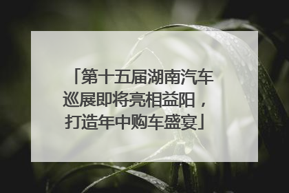 第十五届湖南汽车巡展即将亮相益阳，打造年中购车盛宴