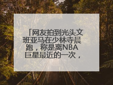 网友拍到光头文班亚马在少林寺晨跑，称是离NBA巨星最近的一次，景区回应