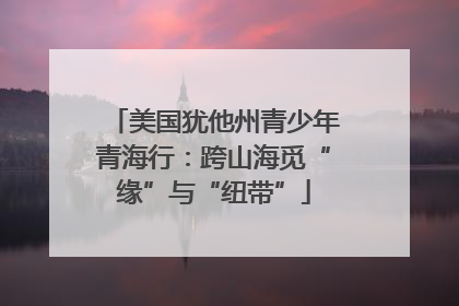 美国犹他州青少年青海行：跨山海觅“缘”与“纽带”