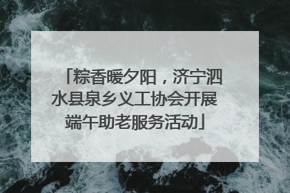 粽香暖夕阳，济宁泗水县泉乡义工协会开展端午助老服务活动
