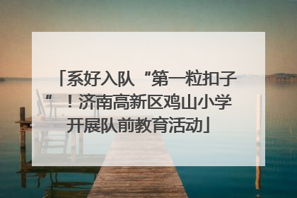 系好入队“第一粒扣子”！济南高新区鸡山小学开展队前教育活动