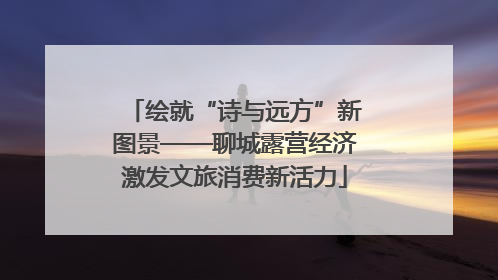 绘就“诗与远方”新图景——聊城露营经济激发文旅消费新活力