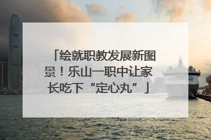 绘就职教发展新图景！乐山一职中让家长吃下“定心丸”