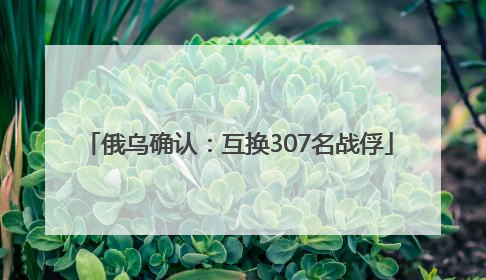 俄乌确认：互换307名战俘
