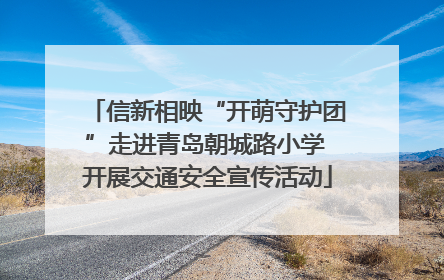 信新相映“开萌守护团”走进青岛朝城路小学 开展交通安全宣传活动