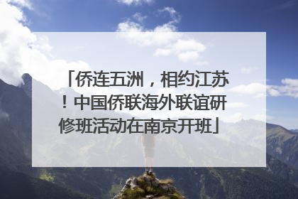 侨连五洲，相约江苏！中国侨联海外联谊研修班活动在南京开班