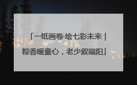 一纸画卷·绘七彩未来｜粽香暖童心，老少叙端阳