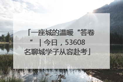 一座城的温暖“答卷”｜今日，53608名聊城学子从容赴考