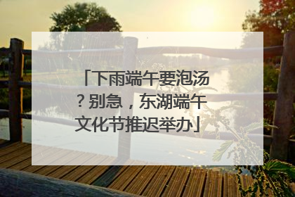 下雨端午要泡汤？别急，东湖端午文化节推迟举办